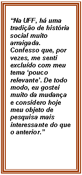 Caixa de texto: Na UFF, h uma tradio de histria social muito arraigada. Confesso que, por vezes, me senti excludo com meu tema pouco relevante. De todo modo, eu gostei muito da mudana e considero hoje meu objeto de pesquisa mais interessante do que o anterior.

