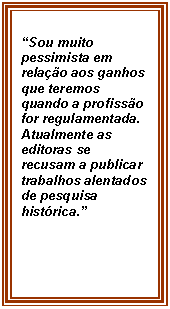 Caixa de texto: Sou muito pessimista em relao aos ganhos que teremos quando a profisso for regulamentada. Atualmente as editoras se recusam a publicar trabalhos alentados de pesquisa histrica.
